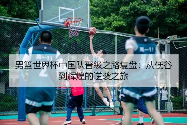 男篮世界杯中国队晋级之路复盘：从低谷到辉煌的逆袭之旅